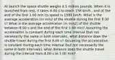 At launch the space shuttle weighs 4.5 million pounds. When it is launched from rest, it takes 8.00 s to reach 158 km/h , and at the end of the first 1.00 min its speed is 1580 km/h. What is the average acceleration (in m/s2 of the shuttle during the first 8.00 s? What is the average acceleration (in m/s2) of the shuttle between 8.00 s and the end of the first 1.00 min? Assuming the acceleration is constant during each time interval (but not necessarily the same in both intervals), what distance does the shuttle travel during the first 8.00 s? Assuming the acceleration is constant during each time interval (but not necessarily the same in both intervals), what distance does the shuttle travel during the interval from 8.00 s to 1.00 min?