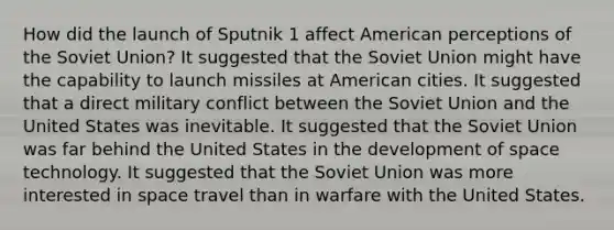 How did the launch of Sputnik 1 affect American perceptions of the Soviet Union? It suggested that the Soviet Union might have the capability to launch missiles at American cities. It suggested that a direct military conflict between the Soviet Union and the United States was inevitable. It suggested that the Soviet Union was far behind the United States in the development of space technology. It suggested that the Soviet Union was more interested in space travel than in warfare with the United States.