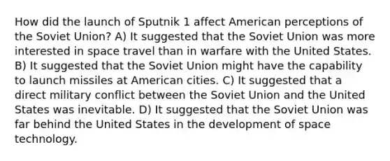 How did the launch of Sputnik 1 affect American perceptions of the Soviet Union? A) It suggested that the Soviet Union was more interested in space travel than in warfare with the United States. B) It suggested that the Soviet Union might have the capability to launch missiles at American cities. C) It suggested that a direct military conflict between the Soviet Union and the United States was inevitable. D) It suggested that the Soviet Union was far behind the United States in the development of space technology.