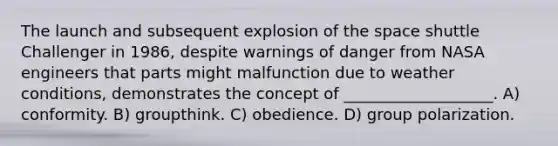 The launch and subsequent explosion of the space shuttle Challenger in 1986, despite warnings of danger from NASA engineers that parts might malfunction due to weather conditions, demonstrates the concept of ___________________. A) conformity. B) groupthink. C) obedience. D) group polarization.