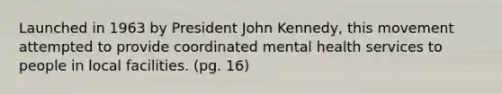 Launched in 1963 by President John Kennedy, this movement attempted to provide coordinated mental health services to people in local facilities. (pg. 16)