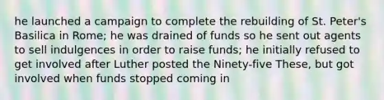 he launched a campaign to complete the rebuilding of St. Peter's Basilica in Rome; he was drained of funds so he sent out agents to sell indulgences in order to raise funds; he initially refused to get involved after Luther posted the Ninety-five These, but got involved when funds stopped coming in