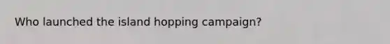 Who launched the island hopping campaign?