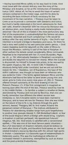 • Having launched Minos safely on his way back to Crete, Ovid must tread with the utmost delicacy over the story of the Minotaur and Ariadne, as far as the introduction of Daedalus and Icarus (183). Above all, he has to avoid the maze of variant versions contained in the Cretan saga, and this he does by recording the bare minimum of facts necessary for the movement of his own narrative. • Theseus must be taken to Crete so as to provide a connection with Daedalus and Icarus, but Ovid is hardly interested in the hero's adventures for their own sake. Ariadne's desertion with her rescue by Dionysus was an obvious plum, even having a ready-made metamorphosis attached • But all of this is treated in the most perfunctory way. Part of the explanation is undoubtedlythat the famous set-piece of Ariadne 'deserted and much complaining' (176) would be tedious after the very similar laments of Scylla. • But Ovid's real intention is to build a bridge to Daedalus and Icarus, for there he had a story well suited to his own particular poetic genius. • Ovid makes Daedalus build the labyrinth on the order of Minos to house the Minotaur; nothing is said of the fate of Pasiphae. In other authors the details varied considerably. Minos commands Pasiphae to be imprisoned with her (?) nurse (Euripides, Page, op. cit., p. 76); alternatively Daedalus is Pasiphae's accomplice, and builds the labyrinth to conceal her shame. When the scandal is discovered, he himself is thrown into prison, to be rescued by the queen (Hyginus, fab. 40). In Ovid (185-7) Daedalus is obviously being held under constraint, but we are not told the reason for this. • Daedalus, son of Eupalamus, the type of the skilful craftsman, was thought to have been an Athenian who was exiled to Crete • The terms agreed between Minos and the Athenians had bound the latter to send seven young men and seven girls to Crete once every nine years (cf. 262-3). Theseus offered himself voluntarily at the third drawing of lots (so Plutarch,Theseus 17). If the first consignment is imagined as leaving soon after the end of the war, Theseus would by now be in his middle thirties. • So familiar a subject is Ariadne on Naxos, abandoned by Theseus and rescued by Bacchus, that one can hardly remember how different the oldest version was. InOdyssey xi. 321-5 Ariadne seems to have been married to Dionysus, and to have left him for Theseus; then she was killed on the island of Dia (174 n.) by Artemis through the god's witness. Hesiod, Theogony 947-9, first makes Ariadne the perpetual consort of Dionysus • The motives attributed to Theseus for abandoning Ariadne range from pure forgetfulness to another love (pseudo-Hesiod, fr. 298 Merkelbach-West), or fear of the social disgrace which a foreign wife would bring, 'cogitans si Ariadnen in patriam portasset, sibi opprobrium futurum' (Hyginus, fab. 43). Ovid wisely is satisfied with a conventional epithet. • This was one of the most famous poetic situations—But a full description of Ariadne's laments would be tedious so soon after those of Scylla, and therefore Ovid passes on. He had related Ariadne's rescue by Bacchus with the utmost high spirits in ArsAm • Catasterism' is a favourite type of metamorphosis in Hellenistic poetry. This was the mythological reflection of increased interest in astronomy, exemplified by such as Aratus and the poet-scientist Eratosthenes.