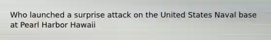 Who launched a surprise attack on the United States Naval base at Pearl Harbor Hawaii