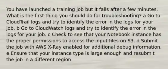 You have launched a training job but it fails after a few minutes. What is the first thing you should do for troubleshooting? a Go to CloudTrail logs and try to identify the error in the logs for your job. b Go to CloudWatch logs and try to identify the error in the logs for your job. c Check to see that your Notebook instance has the proper permissions to access the input files on S3. d Submit the job with AWS X-Ray enabled for additional debug information. e Ensure that your instance type is large enough and resubmit the job in a different region.