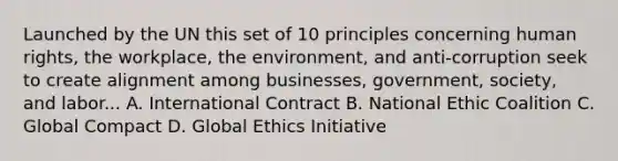 Launched by the UN this set of 10 principles concerning human rights, the workplace, the environment, and anti-corruption seek to create alignment among businesses, government, society, and labor... A. International Contract B. National Ethic Coalition C. Global Compact D. Global Ethics Initiative