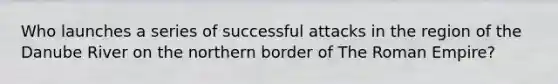 Who launches a series of successful attacks in the region of the Danube River on the northern border of The Roman Empire?