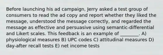 Before launching his ad campaign, Jerry asked a test group of consumers to read the ad copy and report whether they liked the message, understood the message correctly, and regarded the message as effective and persuasive using semantic-differential and Likert scales. This feedback is an example of ________. A) physiological measures B) UPC codes C) attitudinal measures D) day-after recall tests E) net income tests