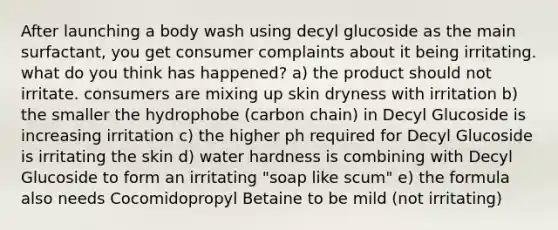 After launching a body wash using decyl glucoside as the main surfactant, you get consumer complaints about it being irritating. what do you think has happened? a) the product should not irritate. consumers are mixing up skin dryness with irritation b) the smaller the hydrophobe (carbon chain) in Decyl Glucoside is increasing irritation c) the higher ph required for Decyl Glucoside is irritating the skin d) water hardness is combining with Decyl Glucoside to form an irritating "soap like scum" e) the formula also needs Cocomidopropyl Betaine to be mild (not irritating)