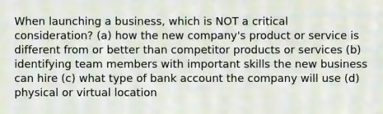 When launching a business, which is NOT a critical consideration? (a) how the new company's product or service is different from or better than competitor products or services (b) identifying team members with important skills the new business can hire (c) what type of bank account the company will use (d) physical or virtual location