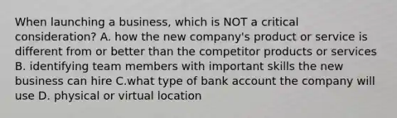 When launching a business, which is NOT a critical consideration? A. how the new company's product or service is different from or better than the competitor products or services B. identifying team members with important skills the new business can hire C.what type of bank account the company will use D. physical or virtual location