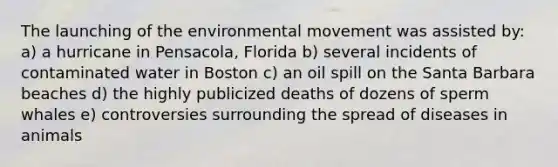 The launching of the environmental movement was assisted by: a) a hurricane in Pensacola, Florida b) several incidents of contaminated water in Boston c) an oil spill on the Santa Barbara beaches d) the highly publicized deaths of dozens of sperm whales e) controversies surrounding the spread of diseases in animals