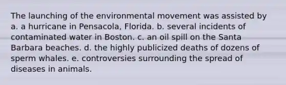 The launching of the environmental movement was assisted by a. a hurricane in Pensacola, Florida. b. several incidents of contaminated water in Boston. c. an oil spill on the Santa Barbara beaches. d. the highly publicized deaths of dozens of sperm whales. e. controversies surrounding the spread of diseases in animals.