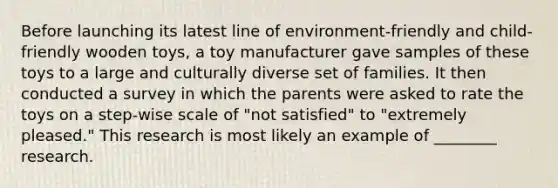 Before launching its latest line of environment-friendly and child-friendly wooden toys, a toy manufacturer gave samples of these toys to a large and culturally diverse set of families. It then conducted a survey in which the parents were asked to rate the toys on a step-wise scale of "not satisfied" to "extremely pleased." This research is most likely an example of ________ research.