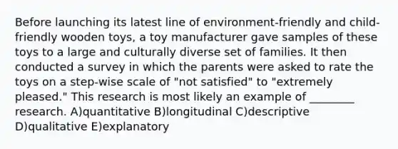 Before launching its latest line of environment-friendly and child-friendly wooden toys, a toy manufacturer gave samples of these toys to a large and culturally diverse set of families. It then conducted a survey in which the parents were asked to rate the toys on a step-wise scale of "not satisfied" to "extremely pleased." This research is most likely an example of ________ research. A)quantitative B)longitudinal C)descriptive D)qualitative E)explanatory