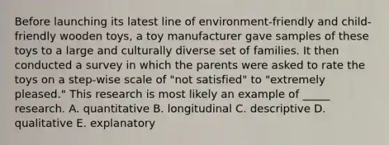 Before launching its latest line of environment-friendly and child-friendly wooden toys, a toy manufacturer gave samples of these toys to a large and culturally diverse set of families. It then conducted a survey in which the parents were asked to rate the toys on a step-wise scale of "not satisfied" to "extremely pleased." This research is most likely an example of _____ research. A. quantitative B. longitudinal C. descriptive D. qualitative E. explanatory