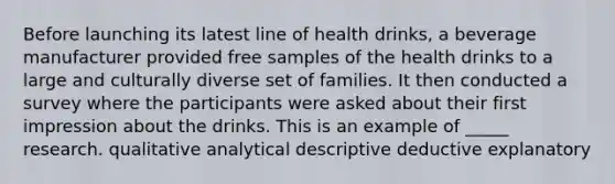 Before launching its latest line of health drinks, a beverage manufacturer provided free samples of the health drinks to a large and culturally diverse set of families. It then conducted a survey where the participants were asked about their first impression about the drinks. This is an example of _____ research. qualitative analytical descriptive deductive explanatory