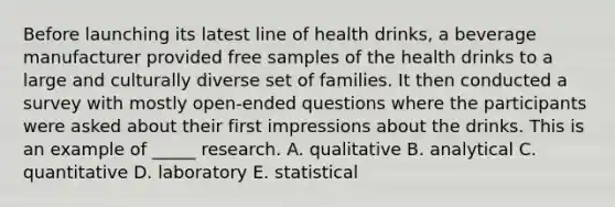 Before launching its latest line of health drinks, a beverage manufacturer provided free samples of the health drinks to a large and culturally diverse set of families. It then conducted a survey with mostly open-ended questions where the participants were asked about their first impressions about the drinks. This is an example of _____ research. A. qualitative B. analytical C. quantitative D. laboratory E. statistical