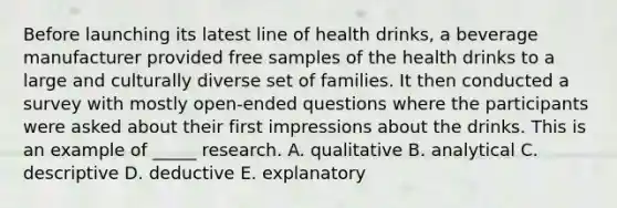 Before launching its latest line of health drinks, a beverage manufacturer provided free samples of the health drinks to a large and culturally diverse set of families. It then conducted a survey with mostly open-ended questions where the participants were asked about their first impressions about the drinks. This is an example of _____ research. A. qualitative B. analytical C. descriptive D. deductive E. explanatory