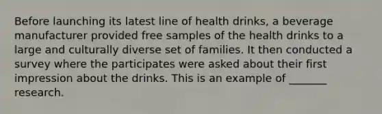 Before launching its latest line of health drinks, a beverage manufacturer provided free samples of the health drinks to a large and culturally diverse set of families. It then conducted a survey where the participates were asked about their first impression about the drinks. This is an example of _______ research.