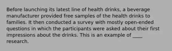 Before launching its latest line of health drinks, a beverage manufacturer provided free samples of the health drinks to families. It then conducted a survey with mostly open-ended questions in which the participants were asked about their first impressions about the drinks. This is an example of ____ research.