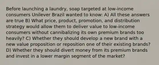 Before launching a laundry, soap targeted at low-income consumers Unilever Brazil wanted to know: A) All these answers are true B) What price, product, promotion, and distribution strategy would allow them to deliver value to low-income consumers without cannibalizing its own premium brands too heavily? C) Whether they should develop a new brand with a new value proposition or reposition one of their existing brands? D) Whether they should divert money from its premium brands and invest in a lower margin segment of the market?