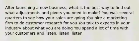 After launching a new business, what is the best way to find out what adjustments and pivots you need to make? You wait several quarters to see how your sales are going You hire a marketing firm to do customer research for you You talk to experts in your industry about what you are doing You spend a lot of time with your customers and listen, listen, listen