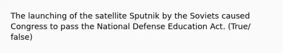 The launching of the satellite Sputnik by the Soviets caused Congress to pass the National Defense Education Act. (True/ false)