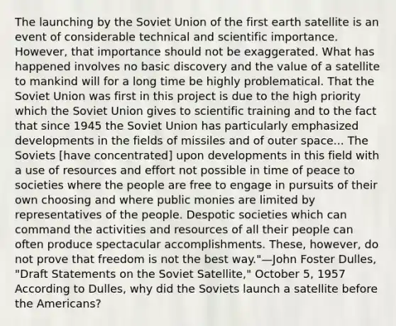 The launching by the <a href='https://www.questionai.com/knowledge/kmhoGLx3kx-soviet-union' class='anchor-knowledge'>soviet union</a> of the first earth satellite is an event of considerable technical and scientific importance. However, that importance should not be exaggerated. What has happened involves no basic discovery and the value of a satellite to mankind will for a long time be highly problematical. That the Soviet Union was first in this project is due to the high priority which the Soviet Union gives to scientific training and to the fact that since 1945 the Soviet Union has particularly emphasized developments in the fields of missiles and of outer space... The Soviets [have concentrated] upon developments in this field with a use of resources and effort not possible in time of peace to societies where the people are free to engage in pursuits of their own choosing and where public monies are limited by representatives of the people. Despotic societies which can command the activities and resources of all their people can often produce spectacular accomplishments. These, however, do not prove that freedom is not the best way."—John Foster Dulles, "Draft Statements on the Soviet Satellite," October 5, 1957 According to Dulles, why did the Soviets launch a satellite before <a href='https://www.questionai.com/knowledge/keiVE7hxWY-the-american' class='anchor-knowledge'>the american</a>s?