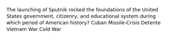 The launching of Sputnik rocked the foundations of the United States government, citizenry, and educational system during which period of American history? Cuban Missile-Crisis Detente Vietnam War Cold War