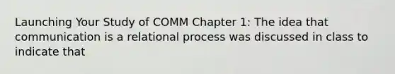 Launching Your Study of COMM Chapter 1: The idea that communication is a relational process was discussed in class to indicate that