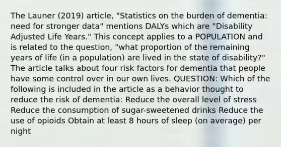 The Launer (2019) article, "Statistics on the burden of dementia: need for stronger data" mentions DALYs which are "Disability Adjusted Life Years." This concept applies to a POPULATION and is related to the question, "what proportion of the remaining years of life (in a population) are lived in the state of disability?" The article talks about four risk factors for dementia that people have some control over in our own lives. QUESTION: Which of the following is included in the article as a behavior thought to reduce the risk of dementia: Reduce the overall level of stress Reduce the consumption of sugar-sweetened drinks Reduce the use of opioids Obtain at least 8 hours of sleep (on average) per night