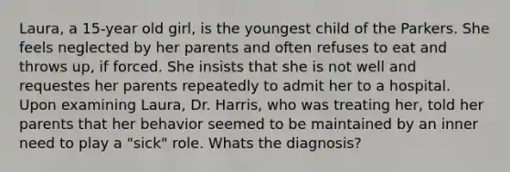 Laura, a 15-year old girl, is the youngest child of the Parkers. She feels neglected by her parents and often refuses to eat and throws up, if forced. She insists that she is not well and requestes her parents repeatedly to admit her to a hospital. Upon examining Laura, Dr. Harris, who was treating her, told her parents that her behavior seemed to be maintained by an inner need to play a "sick" role. Whats the diagnosis?