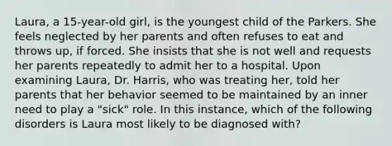 Laura, a 15-year-old girl, is the youngest child of the Parkers. She feels neglected by her parents and often refuses to eat and throws up, if forced. She insists that she is not well and requests her parents repeatedly to admit her to a hospital. Upon examining Laura, Dr. Harris, who was treating her, told her parents that her behavior seemed to be maintained by an inner need to play a "sick" role. In this instance, which of the following disorders is Laura most likely to be diagnosed with?