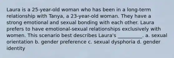 Laura is a 25-year-old woman who has been in a long-term relationship with Tanya, a 23-year-old woman. They have a strong emotional and sexual bonding with each other. Laura prefers to have emotional-sexual relationships exclusively with women. This scenario best describes Laura's __________. a. sexual orientation b. gender preference c. sexual dysphoria d. gender identity