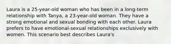 Laura is a 25-year-old woman who has been in a long-term relationship with Tanya, a 23-year-old woman. They have a strong emotional and sexual bonding with each other. Laura prefers to have emotional-sexual relationships exclusively with women. This scenario best describes Laura's