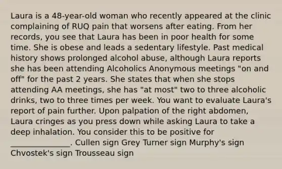 Laura is a 48-year-old woman who recently appeared at the clinic complaining of RUQ pain that worsens after eating. From her records, you see that Laura has been in poor health for some time. She is obese and leads a sedentary lifestyle. Past medical history shows prolonged alcohol abuse, although Laura reports she has been attending Alcoholics Anonymous meetings "on and off" for the past 2 years. She states that when she stops attending AA meetings, she has "at most" two to three alcoholic drinks, two to three times per week. You want to evaluate Laura's report of pain further. Upon palpation of the right abdomen, Laura cringes as you press down while asking Laura to take a deep inhalation. You consider this to be positive for _______________. Cullen sign Grey Turner sign Murphy's sign Chvostek's sign Trousseau sign