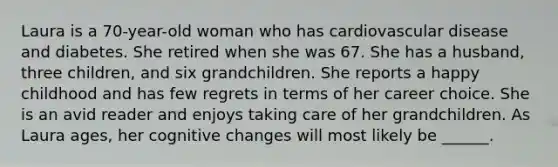 Laura is a 70-year-old woman who has cardiovascular disease and diabetes. She retired when she was 67. She has a husband, three children, and six grandchildren. She reports a happy childhood and has few regrets in terms of her career choice. She is an avid reader and enjoys taking care of her grandchildren. As Laura ages, her cognitive changes will most likely be ______.