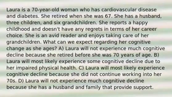 Laura is a 70-year-old woman who has cardiovascular disease and diabetes. She retired when she was 67. She has a husband, three children, and six grandchildren. She reports a happy childhood and doesn't have any regrets in terms of her career choice. She is an avid reader and enjoys taking care of her grandchildren. What can we expect regarding her cognitive change as she ages? A) Laura will not experience much cognitive decline because she retired before she was 70 years of age. B) Laura will most likely experience some cognitive decline due to her impaired physical health. C) Laura will most likely experience cognitive decline because she did not continue working into her 70s. D) Laura will not experience much cognitive decline because she has a husband and family that provide support.