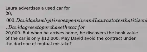 Laura advertises a used car for 20,000. David asks why it is so expensive and Laura states that it is only two years old. David agrees to purchase the car for20,000. But when he arrives home, he discovers the book value of the car is only 12,000. May David avoid the contract under the doctrine of mutual mistake?