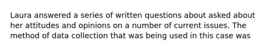 Laura answered a series of written questions about asked about her attitudes and opinions on a number of current issues. The method of data collection that was being used in this case was