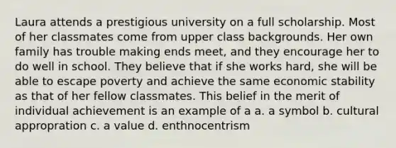 Laura attends a prestigious university on a full scholarship. Most of her classmates come from upper class backgrounds. Her own family has trouble making ends meet, and they encourage her to do well in school. They believe that if she works hard, she will be able to escape poverty and achieve the same economic stability as that of her fellow classmates. This belief in the merit of individual achievement is an example of a a. a symbol b. cultural appropration c. a value d. enthnocentrism