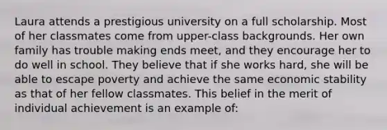 Laura attends a prestigious university on a full scholarship. Most of her classmates come from upper-class backgrounds. Her own family has trouble making ends meet, and they encourage her to do well in school. They believe that if she works hard, she will be able to escape poverty and achieve the same economic stability as that of her fellow classmates. This belief in the merit of individual achievement is an example of: