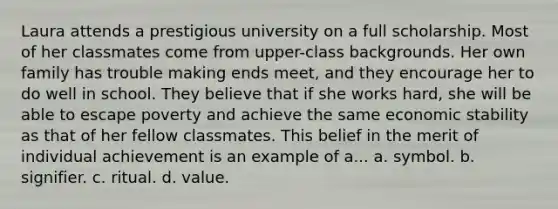 Laura attends a prestigious university on a full scholarship. Most of her classmates come from upper-class backgrounds. Her own family has trouble making ends meet, and they encourage her to do well in school. They believe that if she works hard, she will be able to escape poverty and achieve the same economic stability as that of her fellow classmates. This belief in the merit of individual achievement is an example of a... a. symbol. b. signifier. c. ritual. d. value.