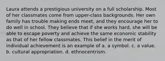 Laura attends a prestigious university on a full scholarship. Most of her classmates come from upper-class backgrounds. Her own family has trouble making ends meet, and they encourage her to do well in school. They believe that if she works hard, she will be able to escape poverty and achieve the same economic stability as that of her fellow classmates. This belief in the merit of individual achievement is an example of a. a symbol. c. a value. b. cultural appropriation. d. ethnocentrism.