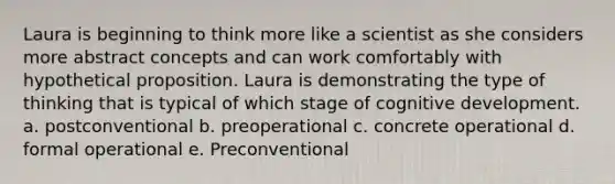 Laura is beginning to think more like a scientist as she considers more abstract concepts and can work comfortably with hypothetical proposition. Laura is demonstrating the type of thinking that is typical of which stage of cognitive development. a. postconventional b. preoperational c. concrete operational d. formal operational e. Preconventional