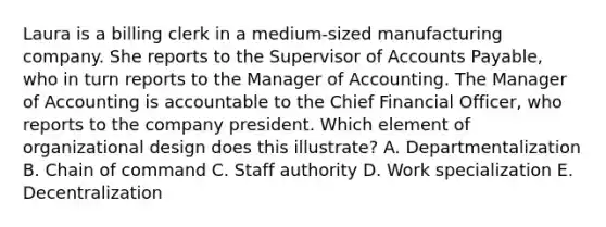 Laura is a billing clerk in a​ medium-sized manufacturing company. She reports to the Supervisor of Accounts​ Payable, who in turn reports to the Manager of Accounting. The Manager of Accounting is accountable to the Chief Financial​ Officer, who reports to the company president. Which element of organizational design does this​ illustrate? A. Departmentalization B. Chain of command C. Staff authority D. Work specialization E. Decentralization