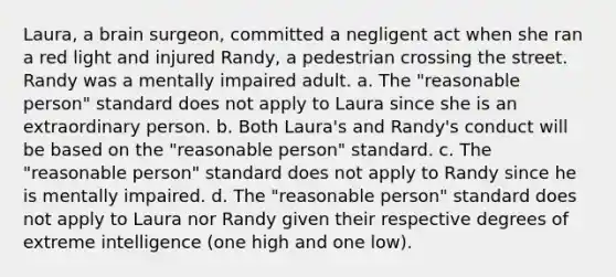 Laura, a brain surgeon, committed a negligent act when she ran a red light and injured Randy, a pedestrian crossing the street. Randy was a mentally impaired adult. a. The "reasonable person" standard does not apply to Laura since she is an extraordinary person. b. Both Laura's and Randy's conduct will be based on the "reasonable person" standard. c. The "reasonable person" standard does not apply to Randy since he is mentally impaired. d. The "reasonable person" standard does not apply to Laura nor Randy given their respective degrees of extreme intelligence (one high and one low).