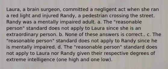 Laura, a brain surgeon, committed a negligent act when she ran a red light and injured Randy, a pedestrian crossing the street. Randy was a mentally impaired adult. a. The "reasonable person" standard does not apply to Laura since she is an extraordinary person. b. None of these answers is correct.. c. The "reasonable person" standard does not apply to Randy since he is mentally impaired. d. The "reasonable person" standard does not apply to Laura nor Randy given their respective degrees of extreme intelligence (one high and one low).